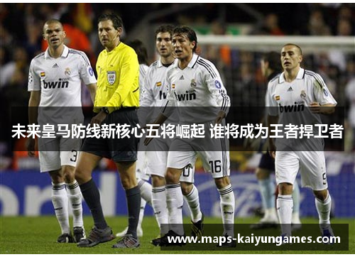 未来皇马防线新核心五将崛起 谁将成为王者捍卫者