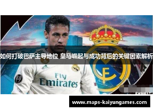 如何打破巴萨主导地位 皇马崛起与成功背后的关键因素解析