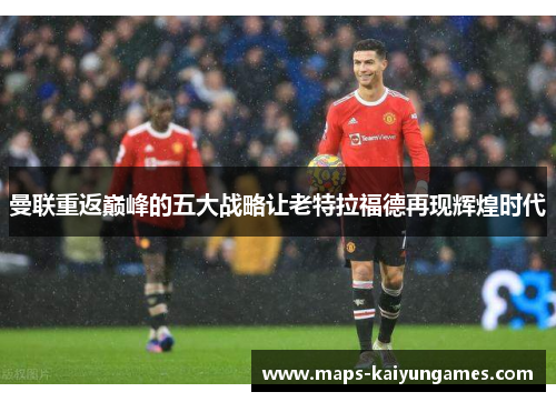 曼联重返巅峰的五大战略让老特拉福德再现辉煌时代