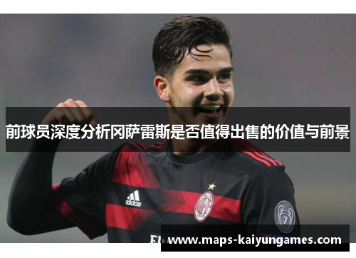 前球员深度分析冈萨雷斯是否值得出售的价值与前景