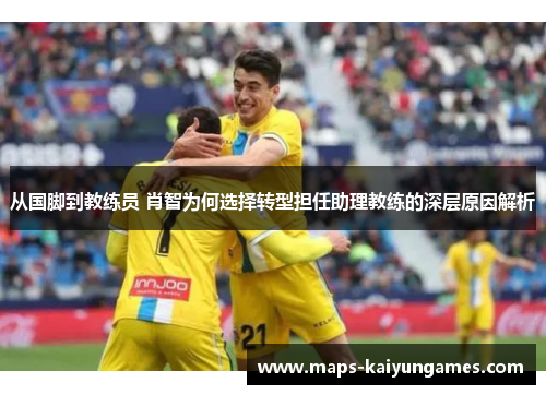 从国脚到教练员 肖智为何选择转型担任助理教练的深层原因解析