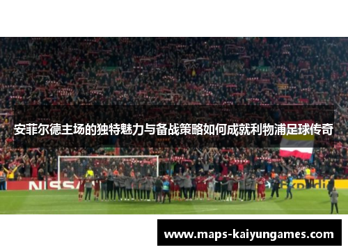 安菲尔德主场的独特魅力与备战策略如何成就利物浦足球传奇
