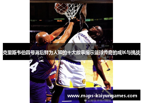 克里斯韦伯四号背后鲜为人知的十大故事揭示篮球传奇的成长与挑战