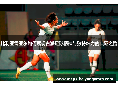 比利亚雷亚尔如何展现古派足球精神与独特魅力的典范之路