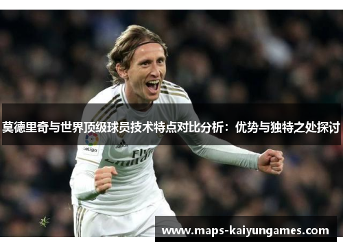 莫德里奇与世界顶级球员技术特点对比分析：优势与独特之处探讨